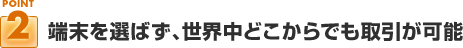 ポイント２：端末を選ばず、世界中どこからでも取引が可能