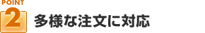 ポイント２：多様な注文に対応