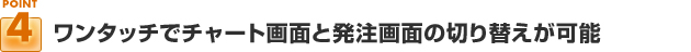 ポイント４：ワンタッチでチャート画面と発注画面の切り替えが可能