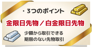 小額からできる「無期限の先物取引」ゴールドスポット・プラチナスポット 3つのポイント ※「ゴールドスポット」・「プラチナスポット」は、東京商品取引所上場の金限日取引・白金限日取引の愛称です。